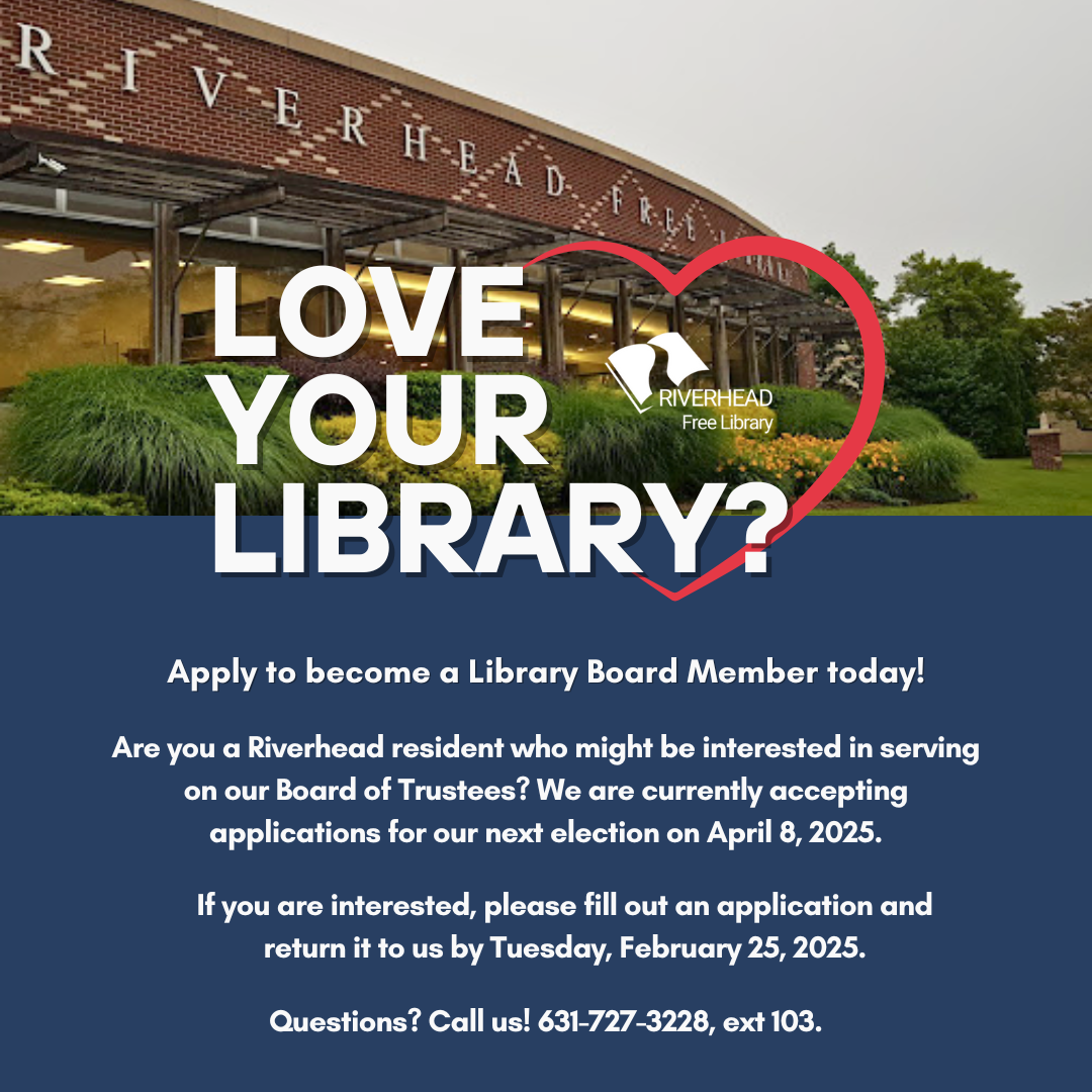 Board member graphic that reads "Love your library? Apply to become a Library Board Member today! Are you a Riverhead resident who might be interested in serving on our Board of Trustees? We are currently accepting applications for our next election on April 8, 2025. If you are interested, please fill out an application and return it to us by Tuesday, February 25, 2025. Questions? Call us! 631-727-3228, extension 103."